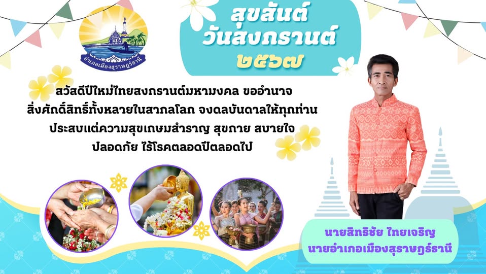 🌈อำเภอเมืองสุราษฎร์ธานี
🔷นายอำเภอเมืองสุราษฎร์ธานี ขออวยพรทุกท่าน ในเทศกาลสงกรานต์ประจำปี พ.ศ.2567💦🔫🎉
      " สวัสดีปีใหม่ไทยสงกรานต์มหามงคล ขออำนาจสิ่งศักดิ์สิทธิ์ทั้งหลายในสากลโลก จงดลบันดาลให้ทุกท่าน ประสบแต่ความสุขเกษมสำราญ สุขกาย สบายใจ ปลอดภัย ไร้โรคตลอดปีตลอดไป "